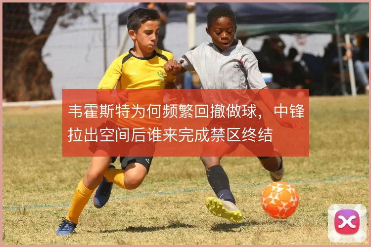 韦霍斯特为何频繁回撤做球，中锋拉出空间后谁来完成禁区终结