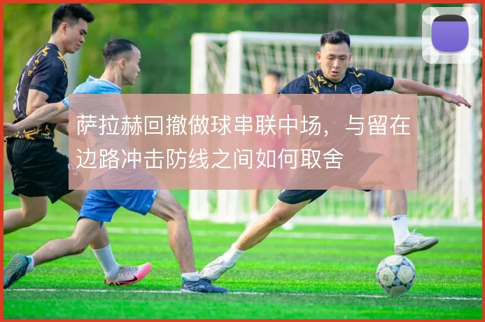 萨拉赫回撤做球串联中场，与留在边路冲击防线之间如何取舍