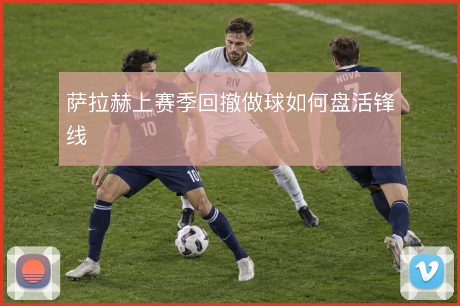 萨拉赫上赛季回撤做球如何盘活锋线