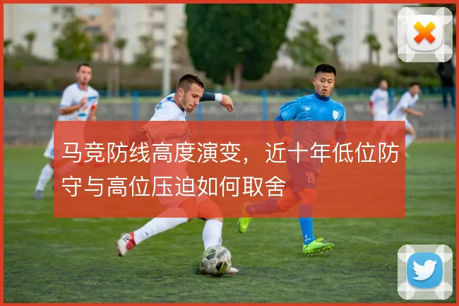 马竞防线高度演变,近十年低位防守与高位压迫如何取舍