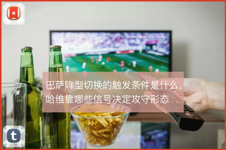 巴萨阵型切换的触发条件是什么,哈维靠哪些信号决定攻守形态