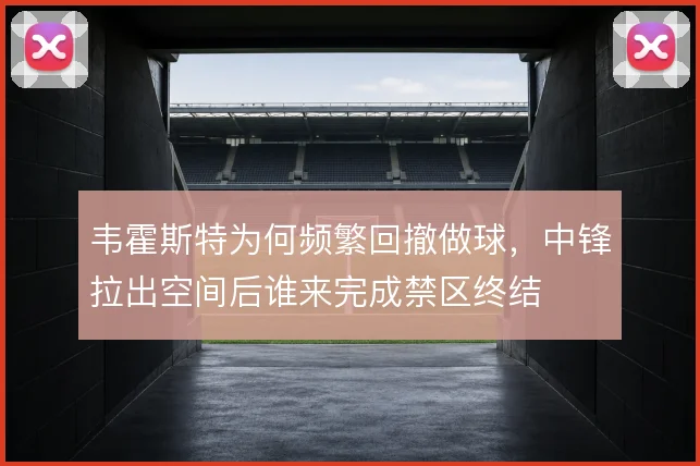 韦霍斯特为何频繁回撤做球，中锋拉出空间后谁来完成禁区终结