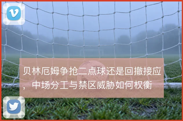 贝林厄姆争抢二点球还是回撤接应，中场分工与禁区威胁如何权衡