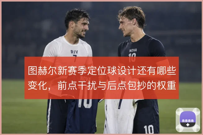 图赫尔新赛季定位球设计还有哪些变化，前点干扰与后点包抄的权重如何分配