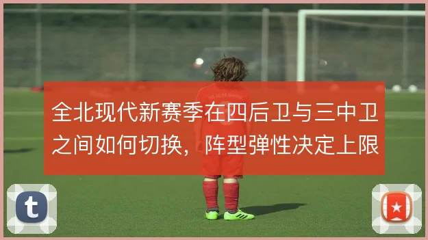 全北现代新赛季在四后卫与三中卫之间如何切换，阵型弹性决定上限