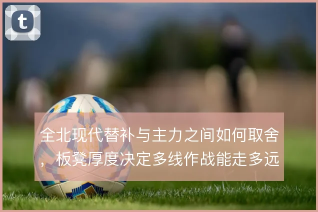 全北现代替补与主力之间如何取舍，板凳厚度决定多线作战能走多远