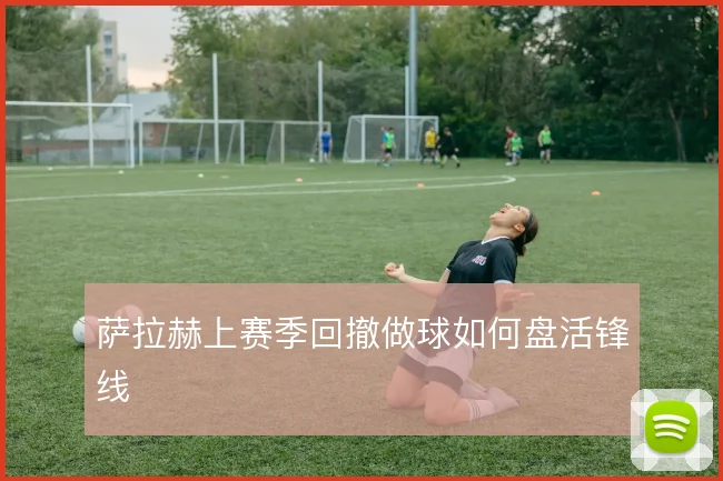 萨拉赫上赛季回撤做球如何盘活锋线
