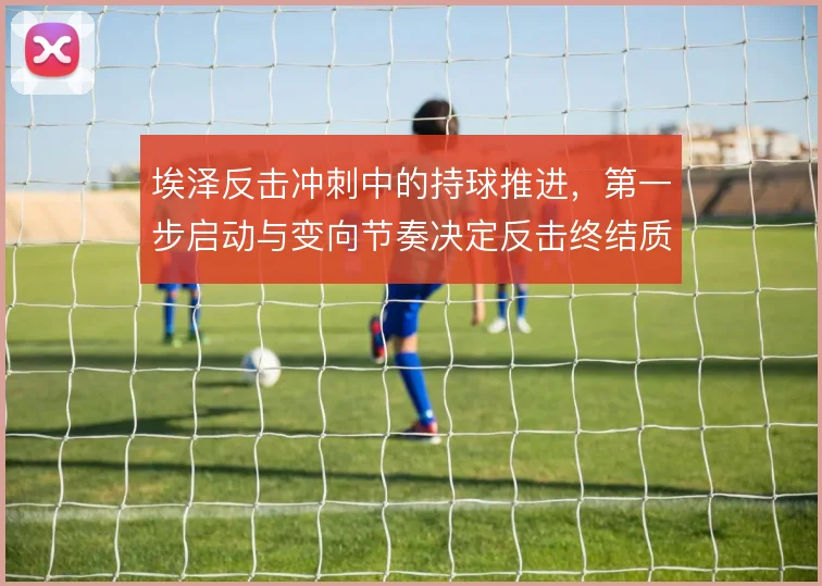 埃泽反击冲刺中的持球推进，第一步启动与变向节奏决定反击终结质量